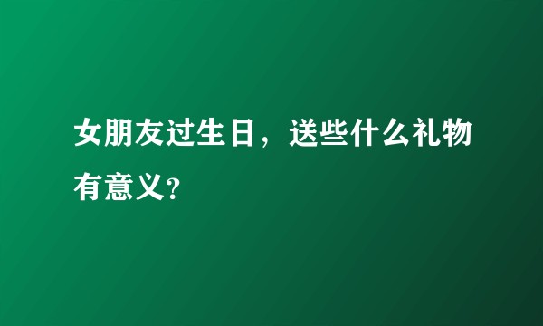 女朋友过生日，送些什么礼物有意义？