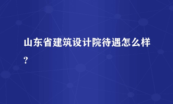 山东省建筑设计院待遇怎么样?