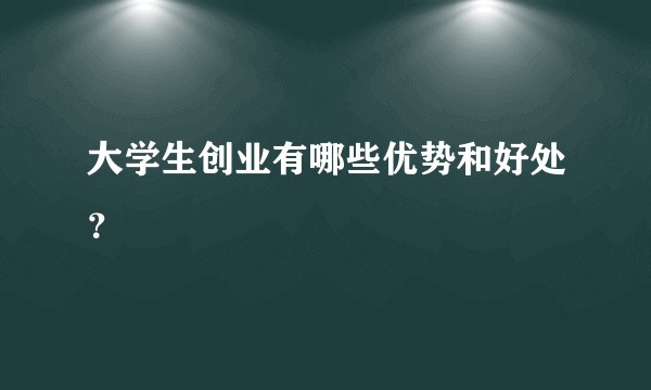大学生创业有哪些优势和好处？
