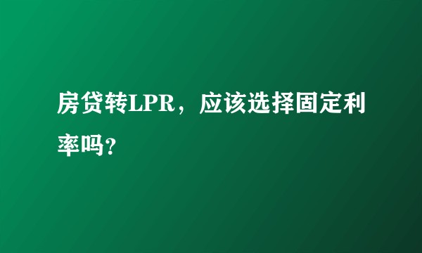 房贷转LPR，应该选择固定利率吗？