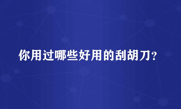 你用过哪些好用的刮胡刀？