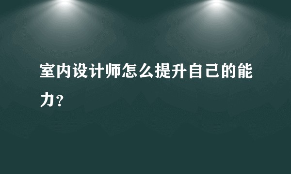 室内设计师怎么提升自己的能力？