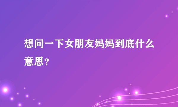想问一下女朋友妈妈到底什么意思？