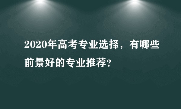 2020年高考专业选择，有哪些前景好的专业推荐？