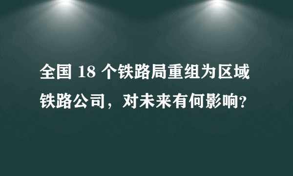 全国 18 个铁路局重组为区域铁路公司，对未来有何影响？