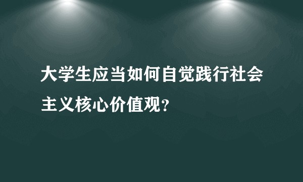大学生应当如何自觉践行社会主义核心价值观？