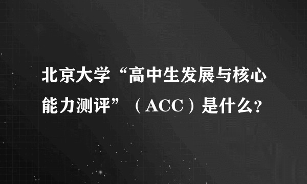 北京大学“高中生发展与核心能力测评”（ACC）是什么？
