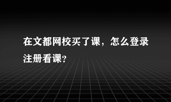 在文都网校买了课，怎么登录注册看课？