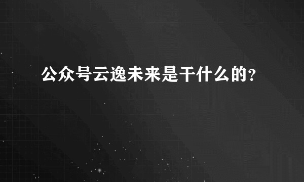 公众号云逸未来是干什么的？