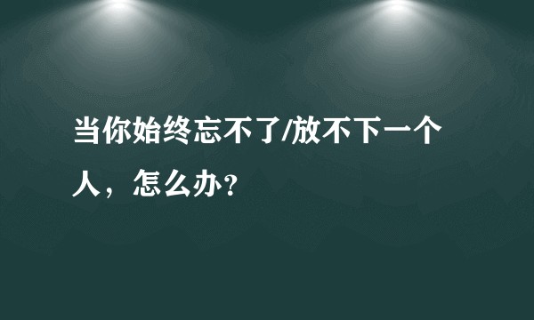 当你始终忘不了/放不下一个人,怎么办?