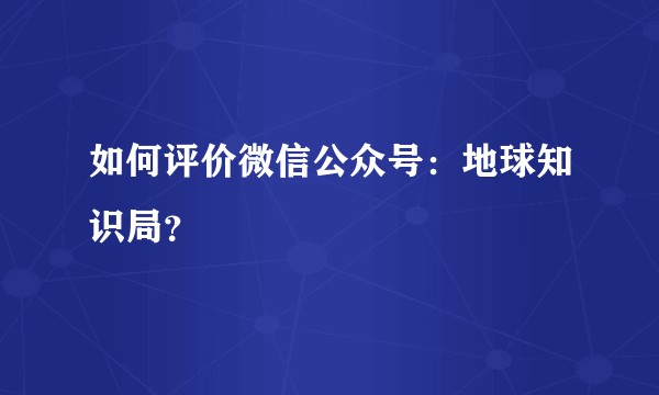 如何评价微信公众号：地球知识局？