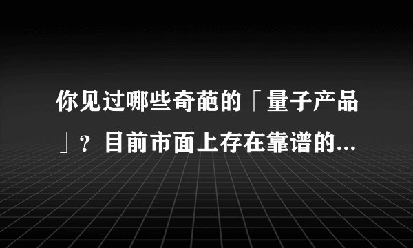 你见过哪些奇葩的「量子产品」？目前市面上存在靠谱的量子产品吗？
