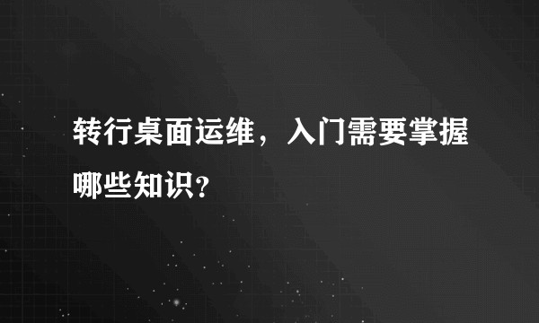 转行桌面运维，入门需要掌握哪些知识？