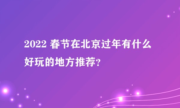 2022 春节在北京过年有什么好玩的地方推荐？