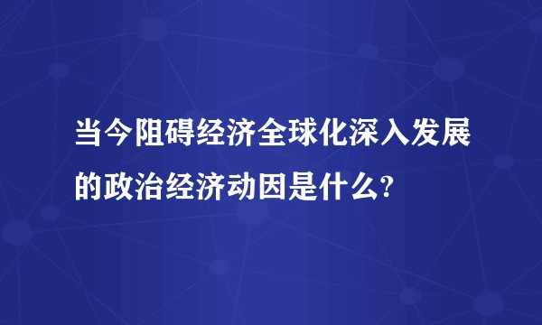 当今阻碍经济全球化深入发展的政治经济动因是什么?