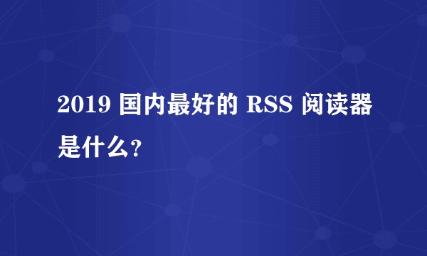 2019 国内最好的 RSS 阅读器是什么？