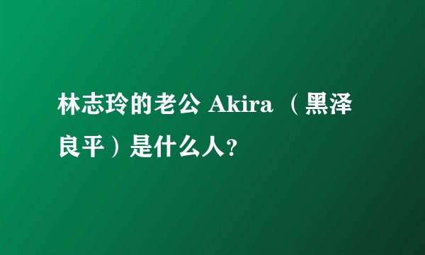 林志玲的老公 Akira （黑泽良平）是什么人？