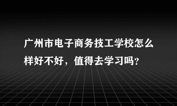广州市电子商务技工学校怎么样好不好，值得去学习吗？