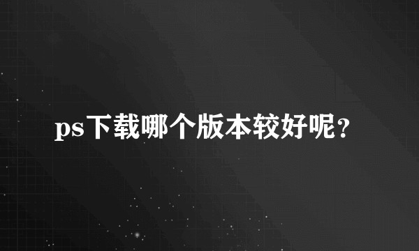 ps下载哪个版本较好呢？