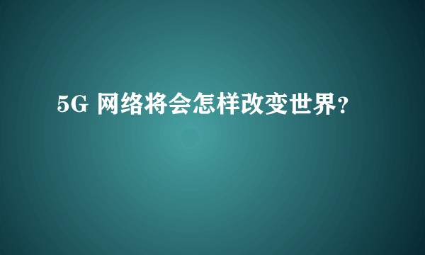 5G 网络将会怎样改变世界？