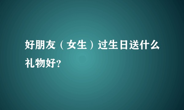 好朋友（女生）过生日送什么礼物好？