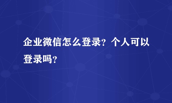 企业微信怎么登录？个人可以登录吗？