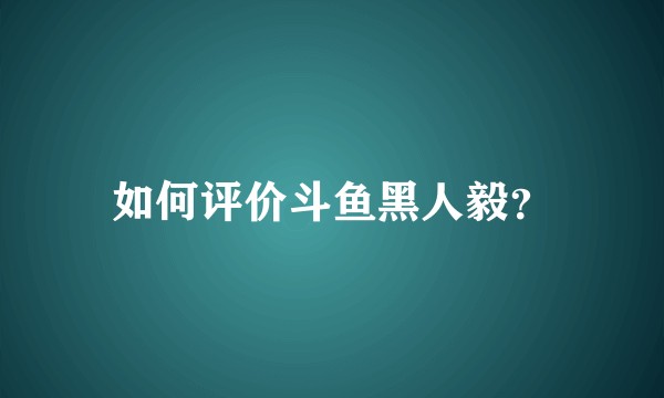 如何评价斗鱼黑人毅？