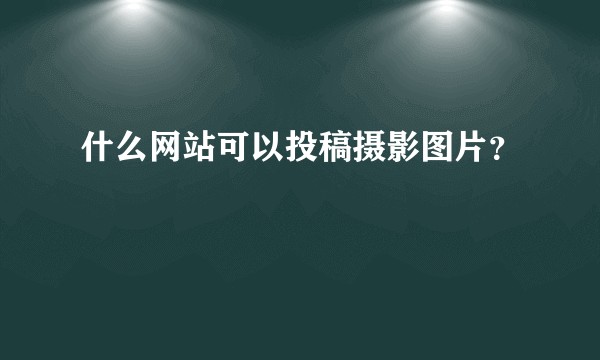 什么网站可以投稿摄影图片？