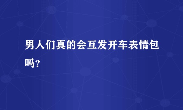 男人们真的会互发开车表情包吗？