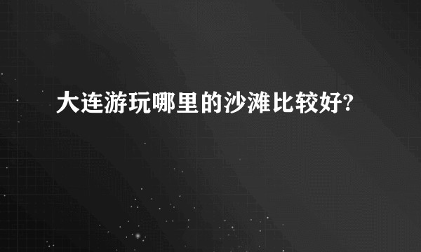 大连游玩哪里的沙滩比较好?