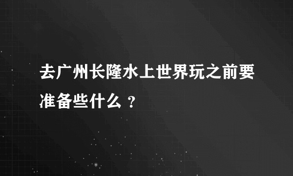 去广州长隆水上世界玩之前要准备些什么 ？