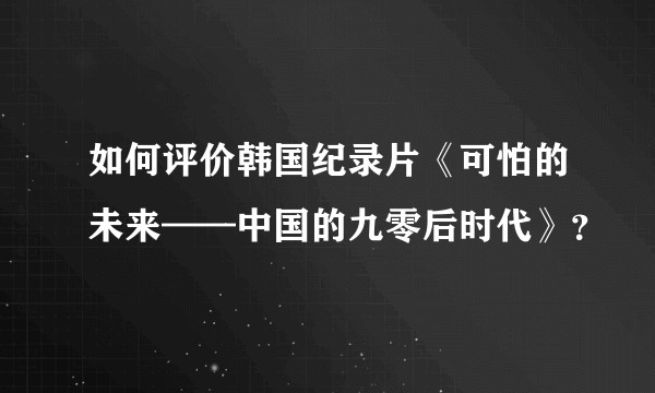 如何评价韩国纪录片《可怕的未来——中国的九零后时代》？
