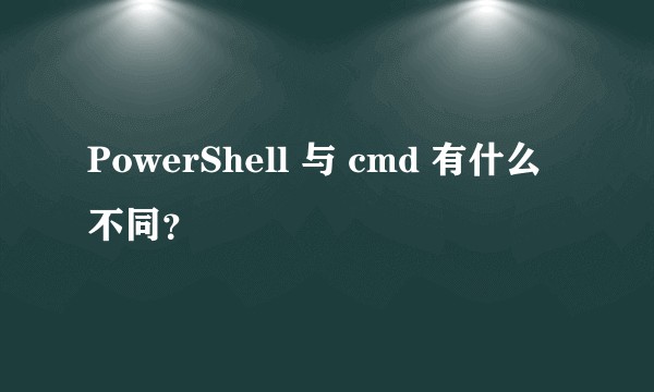 PowerShell 与 cmd 有什么不同？