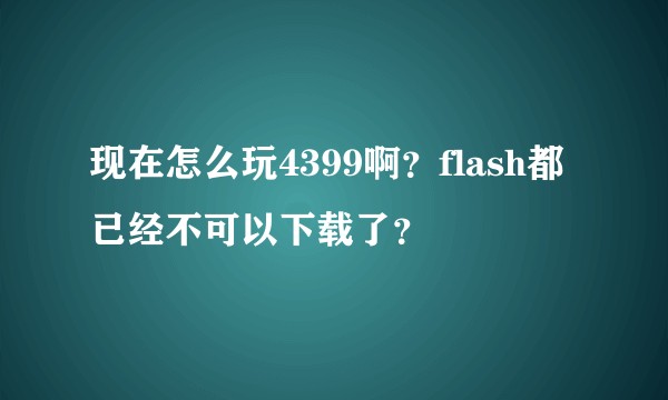 现在怎么玩4399啊？flash都已经不可以下载了？
