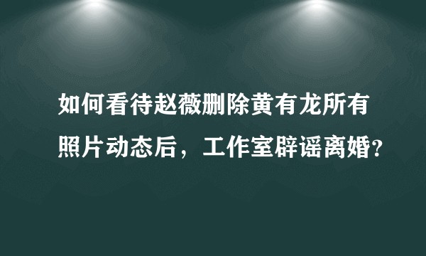 如何看待赵薇删除黄有龙所有照片动态后，工作室辟谣离婚？