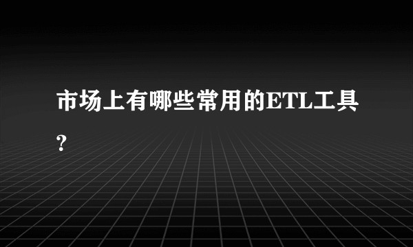 市场上有哪些常用的ETL工具？