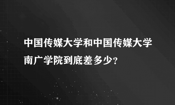 中国传媒大学和中国传媒大学南广学院到底差多少？