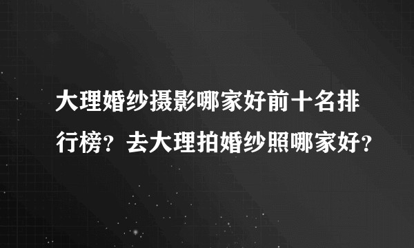 大理婚纱摄影哪家好前十名排行榜？去大理拍婚纱照哪家好？