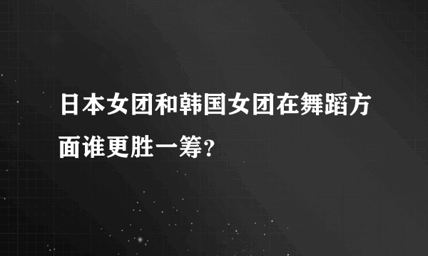 日本女团和韩国女团在舞蹈方面谁更胜一筹？