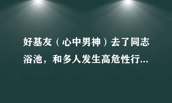 好基友(心中男神)去了同志浴池,和多人发生高危性行为。说很刺激。我觉得心如刀绞,朋友说我该怎么办呢?