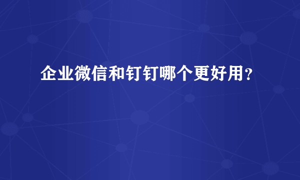 企业微信和钉钉哪个更好用？