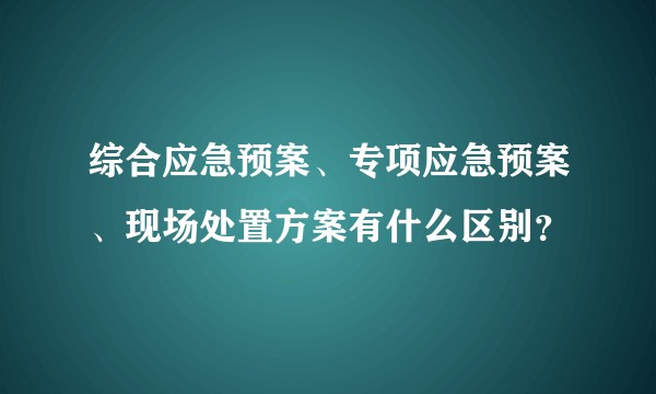 综合应急预案、专项应急预案、现场处置方案有什么区别？