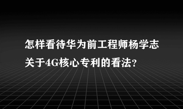 怎样看待华为前工程师杨学志关于4G核心专利的看法？