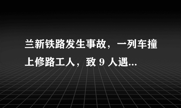 兰新铁路发生事故，一列车撞上修路工人，致 9 人遇难，是什么原因导致的？目前情况如何？