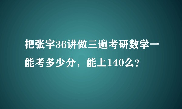 把张宇36讲做三遍考研数学一能考多少分，能上140么？