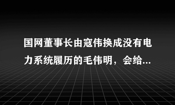 国网董事长由寇伟换成没有电力系统履历的毛伟明,会给电网发展带来哪些影响和变化?