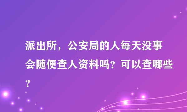 派出所，公安局的人每天没事会随便查人资料吗？可以查哪些？