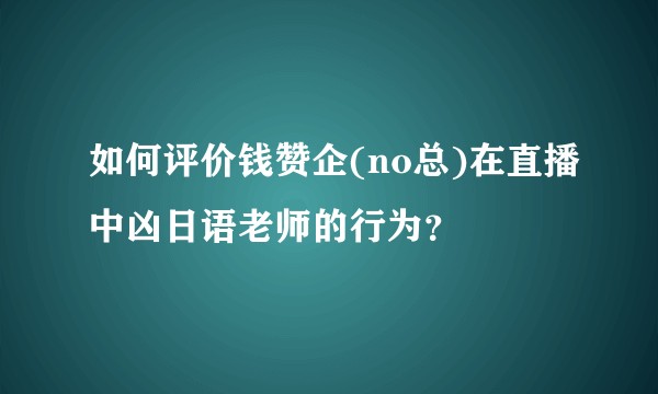 如何评价钱赞企(no总)在直播中凶日语老师的行为？