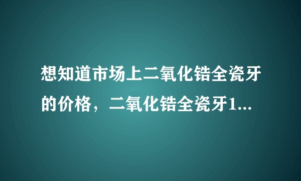 想知道市场上二氧化锆全瓷牙的价格，二氧化锆全瓷牙1800一颗，这个价格合理吗？有没有水份？