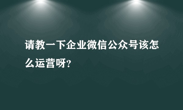请教一下企业微信公众号该怎么运营呀？